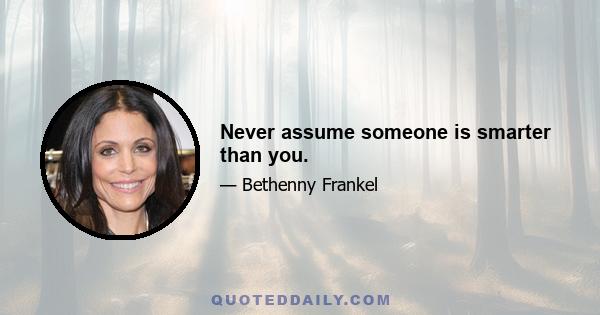 Never assume someone is smarter than you.