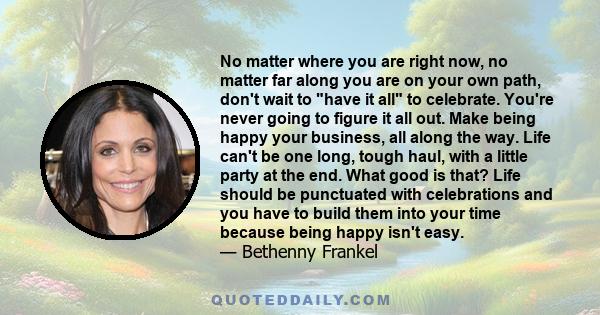 No matter where you are right now, no matter far along you are on your own path, don't wait to have it all to celebrate. You're never going to figure it all out. Make being happy your business, all along the way. Life