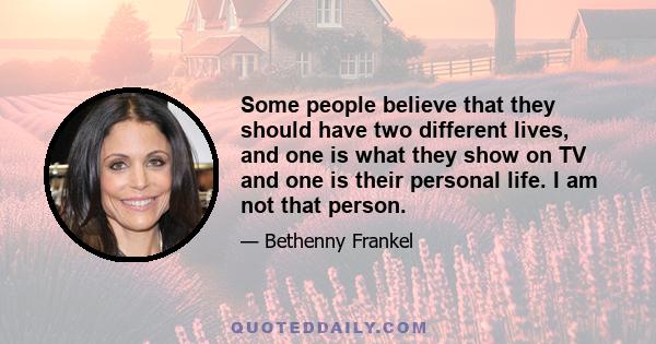 Some people believe that they should have two different lives, and one is what they show on TV and one is their personal life. I am not that person.