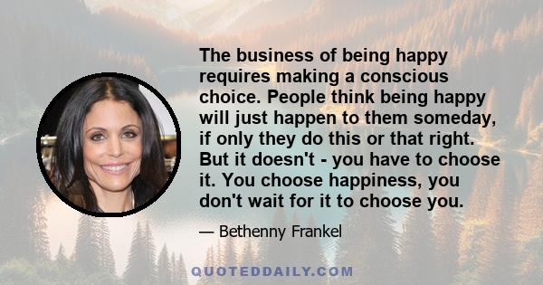 The business of being happy requires making a conscious choice. People think being happy will just happen to them someday, if only they do this or that right. But it doesn't - you have to choose it. You choose