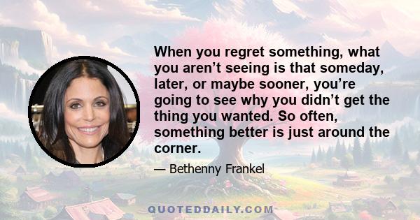 When you regret something, what you aren’t seeing is that someday, later, or maybe sooner, you’re going to see why you didn’t get the thing you wanted. So often, something better is just around the corner.