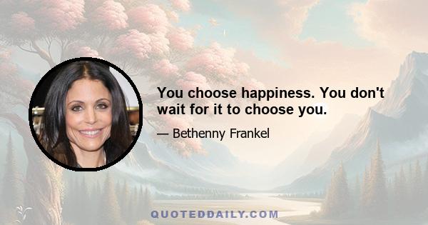 You choose happiness. You don't wait for it to choose you.