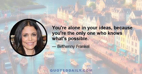 You're alone in your ideas, because you're the only one who knows what's possible.