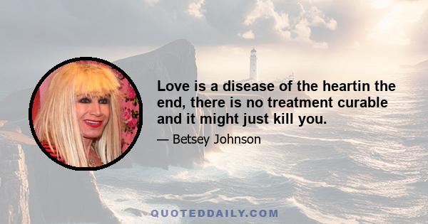 Love is a disease of the heartin the end, there is no treatment curable and it might just kill you.