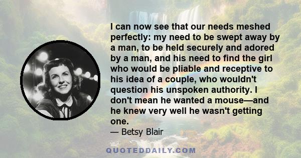 I can now see that our needs meshed perfectly: my need to be swept away by a man, to be held securely and adored by a man, and his need to find the girl who would be pliable and receptive to his idea of a couple, who