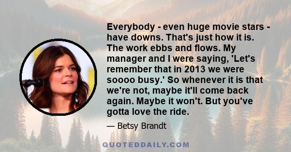 Everybody - even huge movie stars - have downs. That's just how it is. The work ebbs and flows. My manager and I were saying, 'Let's remember that in 2013 we were soooo busy.' So whenever it is that we're not, maybe