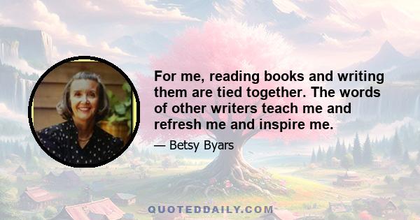 For me, reading books and writing them are tied together. The words of other writers teach me and refresh me and inspire me.