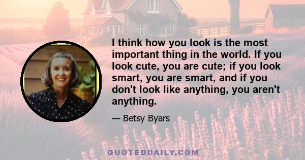 I think how you look is the most important thing in the world. If you look cute, you are cute; if you look smart, you are smart, and if you don't look like anything, you aren't anything.