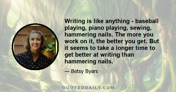 Writing is like anything - baseball playing, piano playing, sewing, hammering nails. The more you work on it, the better you get. But it seems to take a longer time to get better at writing than hammering nails.