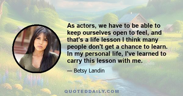 As actors, we have to be able to keep ourselves open to feel, and that's a life lesson I think many people don't get a chance to learn. In my personal life, I've learned to carry this lesson with me.