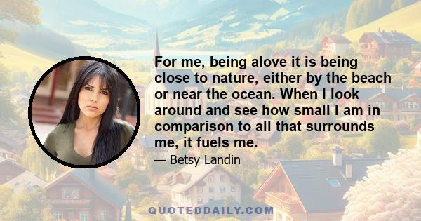 For me, being alove it is being close to nature, either by the beach or near the ocean. When I look around and see how small I am in comparison to all that surrounds me, it fuels me.