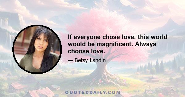 If everyone chose love, this world would be magnificent. Always choose love.