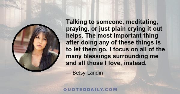 Talking to someone, meditating, praying, or just plain crying it out helps. The most important thing after doing any of these things is to let them go. I focus on all of the many blessings surrounding me and all those I 