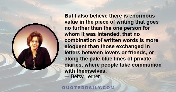 But I also believe there is enormous value in the piece of writing that goes no further than the one person for whom it was intended, that no combination of written words is more eloquent than those exchanged in letters 