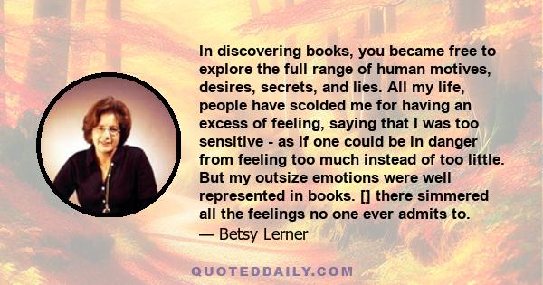 In discovering books, you became free to explore the full range of human motives, desires, secrets, and lies. All my life, people have scolded me for having an excess of feeling, saying that I was too sensitive - as if