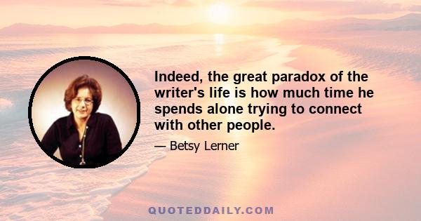 Indeed, the great paradox of the writer's life is how much time he spends alone trying to connect with other people.