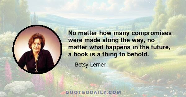 No matter how many compromises were made along the way, no matter what happens in the future, a book is a thing to behold.