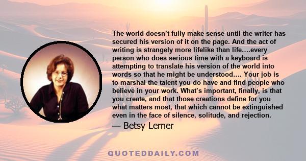 The world doesn't fully make sense until the writer has secured his version of it on the page. And the act of writing is strangely more lifelike than life.