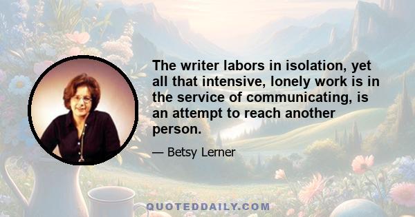 The writer labors in isolation, yet all that intensive, lonely work is in the service of communicating, is an attempt to reach another person.