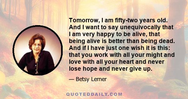 Tomorrow, I am fifty-two years old. And I want to say unequivocally that I am very happy to be alive, that being alive is better than being dead. And if I have just one wish it is this: that you work with all your might 