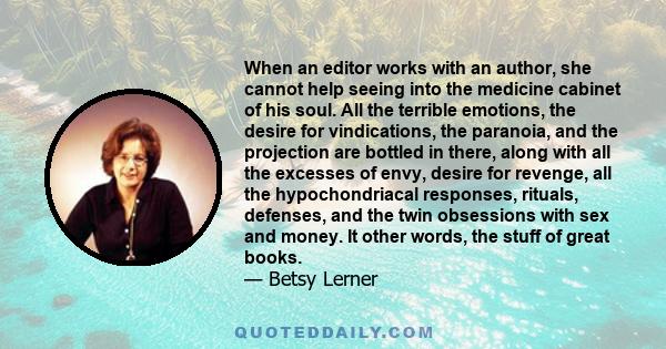 When an editor works with an author, she cannot help seeing into the medicine cabinet of his soul. All the terrible emotions, the desire for vindications, the paranoia, and the projection are bottled in there, along