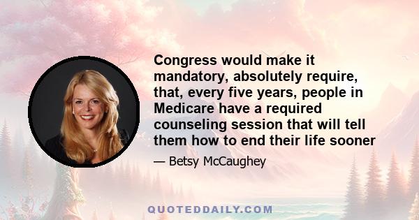 Congress would make it mandatory, absolutely require, that, every five years, people in Medicare have a required counseling session that will tell them how to end their life sooner