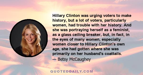 Hillary Clinton was urging voters to make history, but a lot of voters, particularly women, had trouble with her history. And she was portraying herself as a feminist, as a glass ceiling breaker, but, in fact, in the