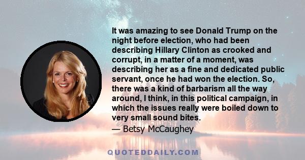 It was amazing to see Donald Trump on the night before election, who had been describing Hillary Clinton as crooked and corrupt, in a matter of a moment, was describing her as a fine and dedicated public servant, once