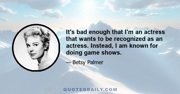 It's bad enough that I'm an actress that wants to be recognized as an actress. Instead, I am known for doing game shows.