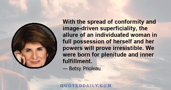 With the spread of conformity and image-driven superficiality, the allure of an individuated woman in full possession of herself and her powers will prove irresistible. We were born for plenitude and inner fulfillment.