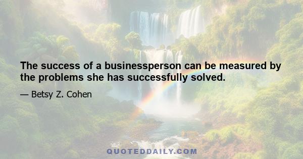 The success of a businessperson can be measured by the problems she has successfully solved.