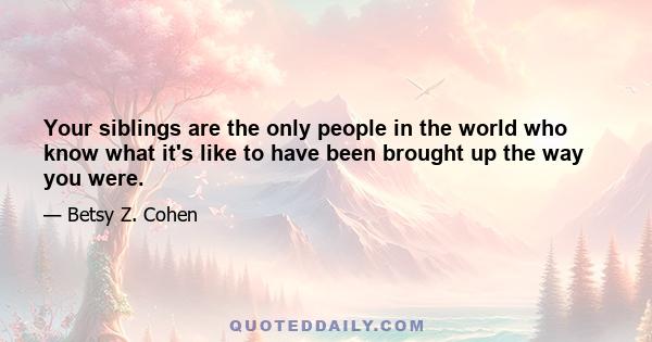 Your siblings are the only people in the world who know what it's like to have been brought up the way you were.