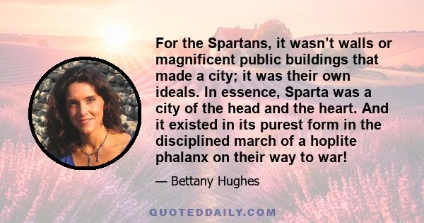 For the Spartans, it wasn’t walls or magnificent public buildings that made a city; it was their own ideals. In essence, Sparta was a city of the head and the heart. And it existed in its purest form in the disciplined