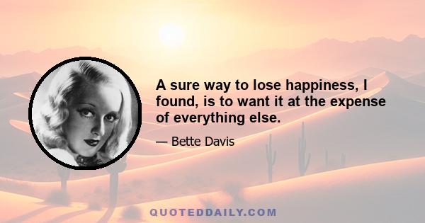 A sure way to lose happiness, I found, is to want it at the expense of everything else.