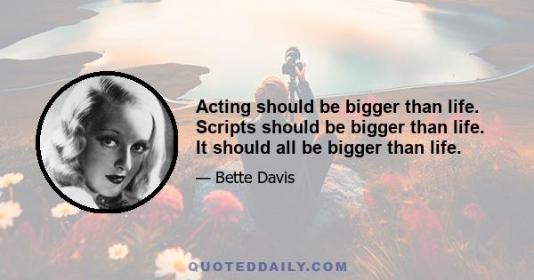 Acting should be bigger than life. Scripts should be bigger than life. It should all be bigger than life.