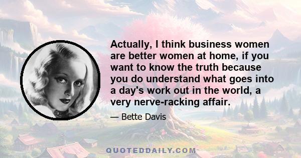 Actually, I think business women are better women at home, if you want to know the truth because you do understand what goes into a day's work out in the world, a very nerve-racking affair.