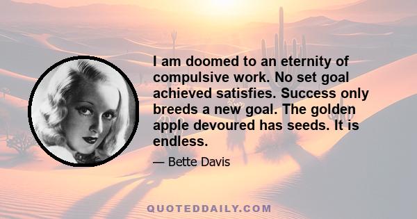 I am doomed to an eternity of compulsive work. No set goal achieved satisfies. Success only breeds a new goal. The golden apple devoured has seeds. It is endless.