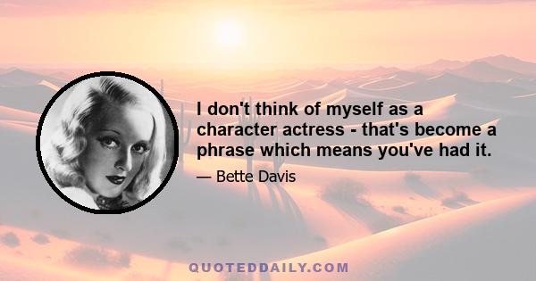 I don't think of myself as a character actress - that's become a phrase which means you've had it.