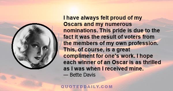 I have always felt proud of my Oscars and my numerous nominations. This pride is due to the fact it was the result of voters from the members of my own profession. This, of course, is a great compliment for one's work.