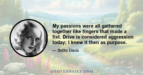 My passions were all gathered together like fingers that made a fist. Drive is considered aggression today; I knew it then as purpose.