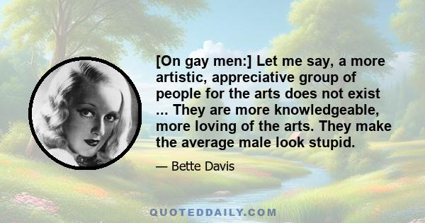 [On gay men:] Let me say, a more artistic, appreciative group of people for the arts does not exist ... They are more knowledgeable, more loving of the arts. They make the average male look stupid.