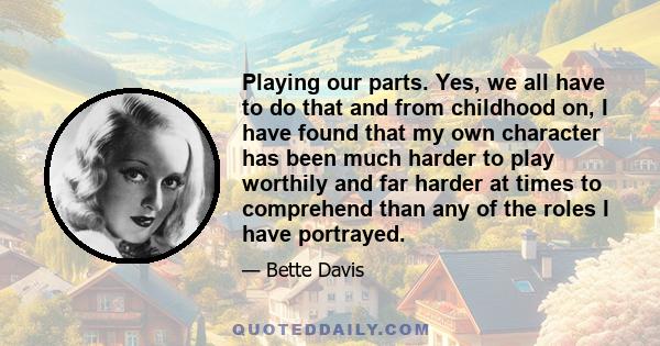 Playing our parts. Yes, we all have to do that and from childhood on, I have found that my own character has been much harder to play worthily and far harder at times to comprehend than any of the roles I have portrayed.