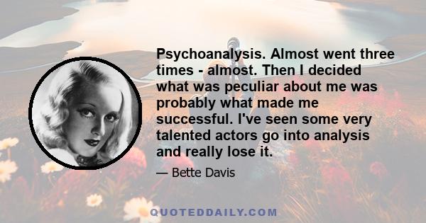 Psychoanalysis. Almost went three times - almost. Then I decided what was peculiar about me was probably what made me successful. I've seen some very talented actors go into analysis and really lose it.