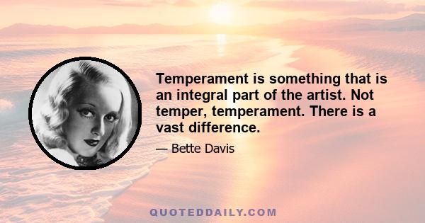 Temperament is something that is an integral part of the artist. Not temper, temperament. There is a vast difference.