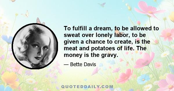 To fulfill a dream, to be allowed to sweat over lonely labor, to be given a chance to create, is the meat and potatoes of life. The money is the gravy.