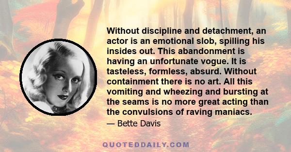 Without discipline and detachment, an actor is an emotional slob, spilling his insides out. This abandonment is having an unfortunate vogue. It is tasteless, formless, absurd. Without containment there is no art. All