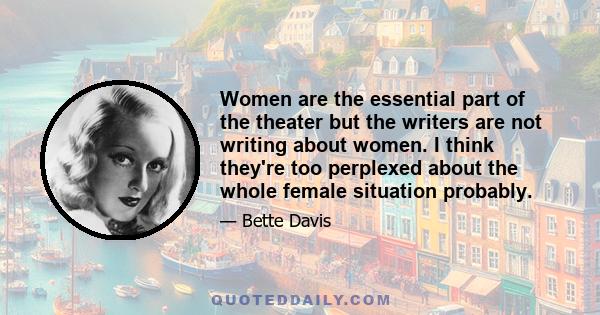 Women are the essential part of the theater but the writers are not writing about women. I think they're too perplexed about the whole female situation probably.