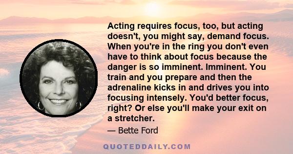 Acting requires focus, too, but acting doesn't, you might say, demand focus. When you're in the ring you don't even have to think about focus because the danger is so imminent. Imminent. You train and you prepare and