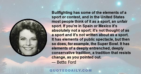 Bullfighting has some of the elements of a sport or contest, and in the United States most people think of it as a sport, an unfair sport. If you're in Spain or Mexico it's absolutely not a sport; it's not thought of as 