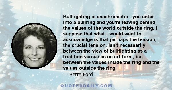 Bullfighting is anachronistic - you enter into a bullring and you're leaving behind the values of the world outside the ring. I suppose that what I would want to acknowledge is that perhaps the tension, the crucial